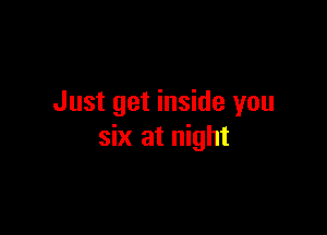 Just get inside you

six at night