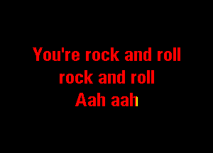 You're rock and roll

rock and roll
Aah aah
