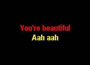You're beautiful

Aah aah