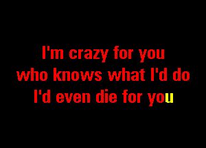 I'm crazy for you

who knows what I'd do
I'd even die for you