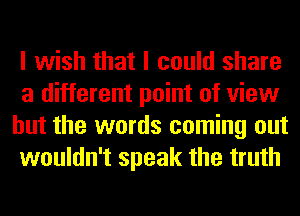 I wish that I could share
a different point of view
but the words coming out
wouldn't speak the truth