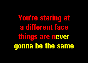You're staring at
a different face

things are never
gonna be the same