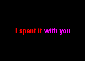 I spent it with you