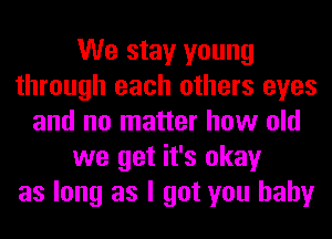 We stay young
through each others eyes
and no matter how old
we get it's okay
as long as I got you baby