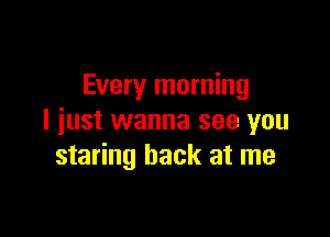 Every morning

I just wanna see you
staring back at me