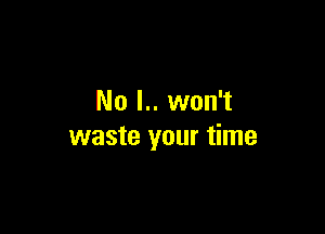 No l.. won't

waste your time