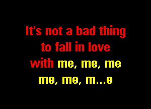 It's not a bad thing
to fall in love

with me, me, me
me, me, m...e