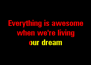 Everything is awesome

when we're living
our dream