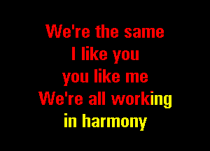 We're the same
I like you

you like me
We're all working
in harmony