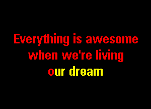Everything is awesome

when we're living
our dream