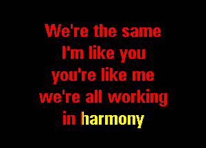 We're the same
I'm like you

you're like me
we're all working
in harmony