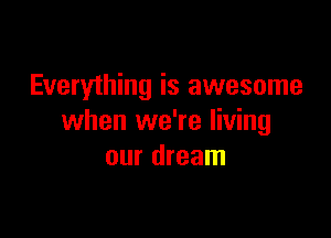 Everything is awesome

when we're living
our dream