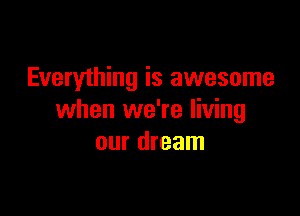 Everything is awesome

when we're living
our dream