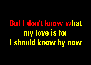 But I don't know what

my love is for
I should know by now