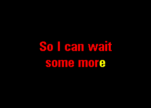 So I can wait

some more