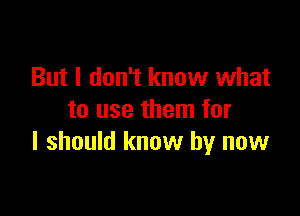 But I don't know what

to use them for
I should know by now