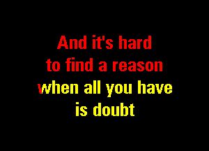 And it's hard
to find a reason

when all you have
is doubt