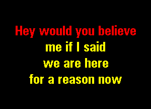 Hey would you believe
me if I said

we are here
for a reason now