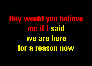 Hey would you believe
me if I said

we are here
for a reason now