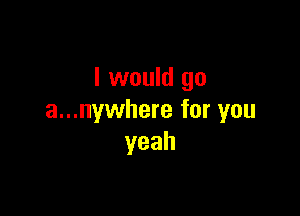 I would go

a...nywhere for you
yeah
