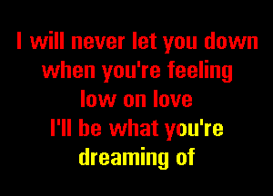 I will never let you down
when you're feeling

low on love
I'll be what you're
dreaming of