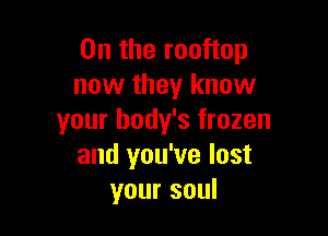 0n the rooftop
now they know

your body's frozen
and you've lost
your soul