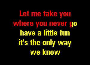 Let me take you
where you never go

have a little fun
it's the only way
we know