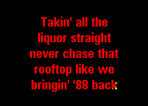 Takin' all the
liquor straight

never chase that
rooftop like we
hringin' '33 back