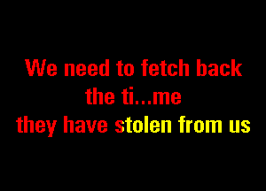 We need to fetch hack

the ti...me
they have stolen from us