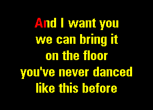 And I want you
we can bring it

on the floor
you've never danced
like this before