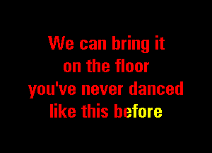 We can bring it
on the floor

you've never danced
like this before