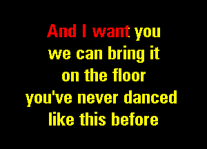 And I want you
we can bring it

on the floor
you've never danced
like this before