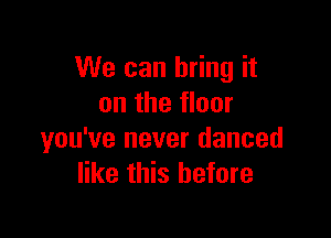 We can bring it
on the floor

you've never danced
like this before