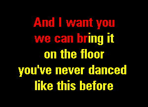 And I want you
we can bring it

on the floor
you've never danced
like this before