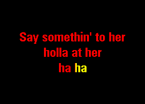 Say somethin' to her

holla at her
ha ha