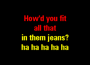 How'd you fit
all that

in them jeans?
ha ha ha ha ha