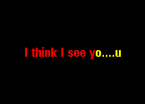 I think I see yo....u