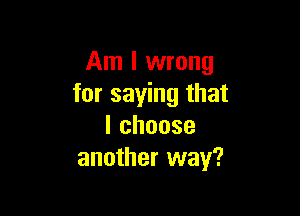 Am I wrong
for saying that

lchoose
another way?