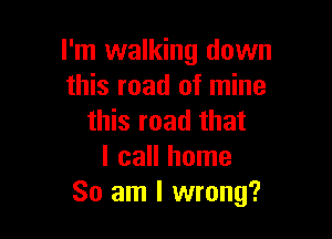 I'm walking down
this road of mine

this road that
I call home
So am I wrong?