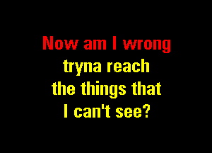 Now am I wrong
tryna reach

the things that
I can't see?