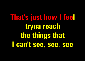 That's just how I feel
tryna reach

the things that
I can't see, see, see