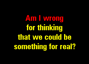 Am I wrong
for thinking

that we could be
something for real?