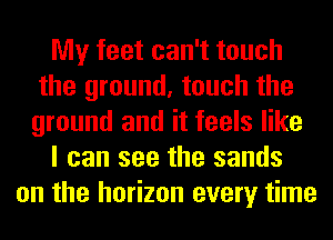 My feet can't touch
the ground, touch the
ground and it feels like

I can see the sands

on the horizon every time