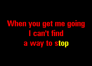 When you get me going

I can't find
a way to stop