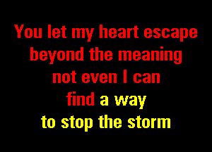 You let my heart escape
beyond the meaning
not even I can
find a way
to stop the storm