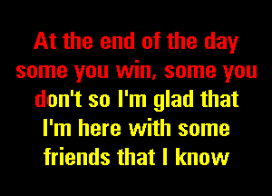 At the end of the day
some you win, some you
don't so I'm glad that
I'm here with some
friends that I know