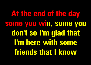 At the end of the day
some you win, some you
don't so I'm glad that
I'm here with some
friends that I know