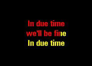 In due time

we'll be fine
In due time