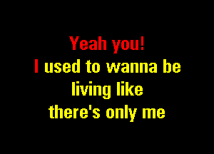 Yeah you!
I used to wanna be

living like
there's only me