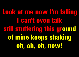 Look at me now I'm falling
I can't even talk
still stuttering this ground
of mine keeps shaking
oh, oh, oh, now!